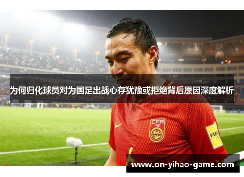 为何归化球员对为国足出战心存犹豫或拒绝背后原因深度解析