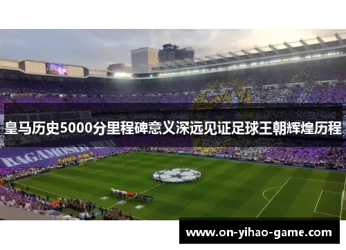 皇马历史5000分里程碑意义深远见证足球王朝辉煌历程