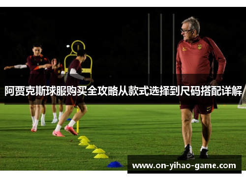 阿贾克斯球服购买全攻略从款式选择到尺码搭配详解