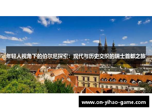 年轻人视角下的伯尔尼探索：现代与历史交织的瑞士首都之旅