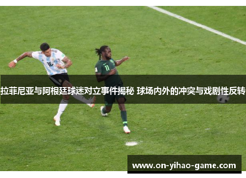 拉菲尼亚与阿根廷球迷对立事件揭秘 球场内外的冲突与戏剧性反转