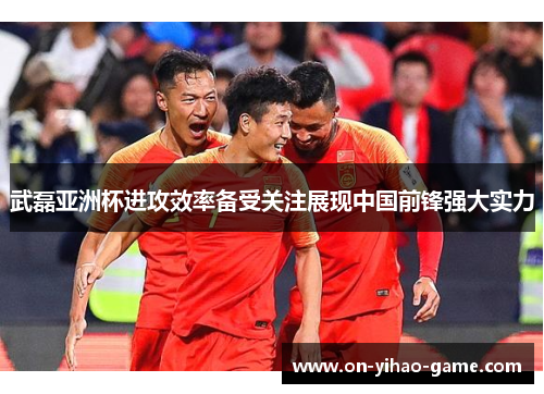 武磊亚洲杯进攻效率备受关注展现中国前锋强大实力