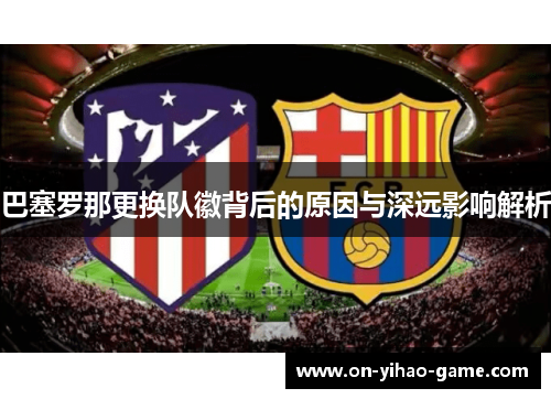巴塞罗那更换队徽背后的原因与深远影响解析