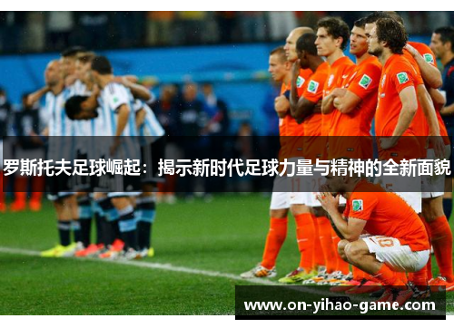 罗斯托夫足球崛起：揭示新时代足球力量与精神的全新面貌