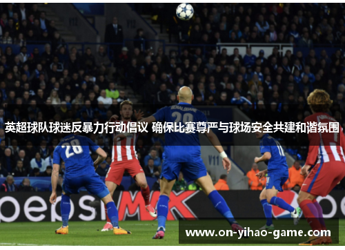 英超球队球迷反暴力行动倡议 确保比赛尊严与球场安全共建和谐氛围 英超球队球迷反暴力行动倡议 确保比赛尊严与球场安全共建和谐氛围